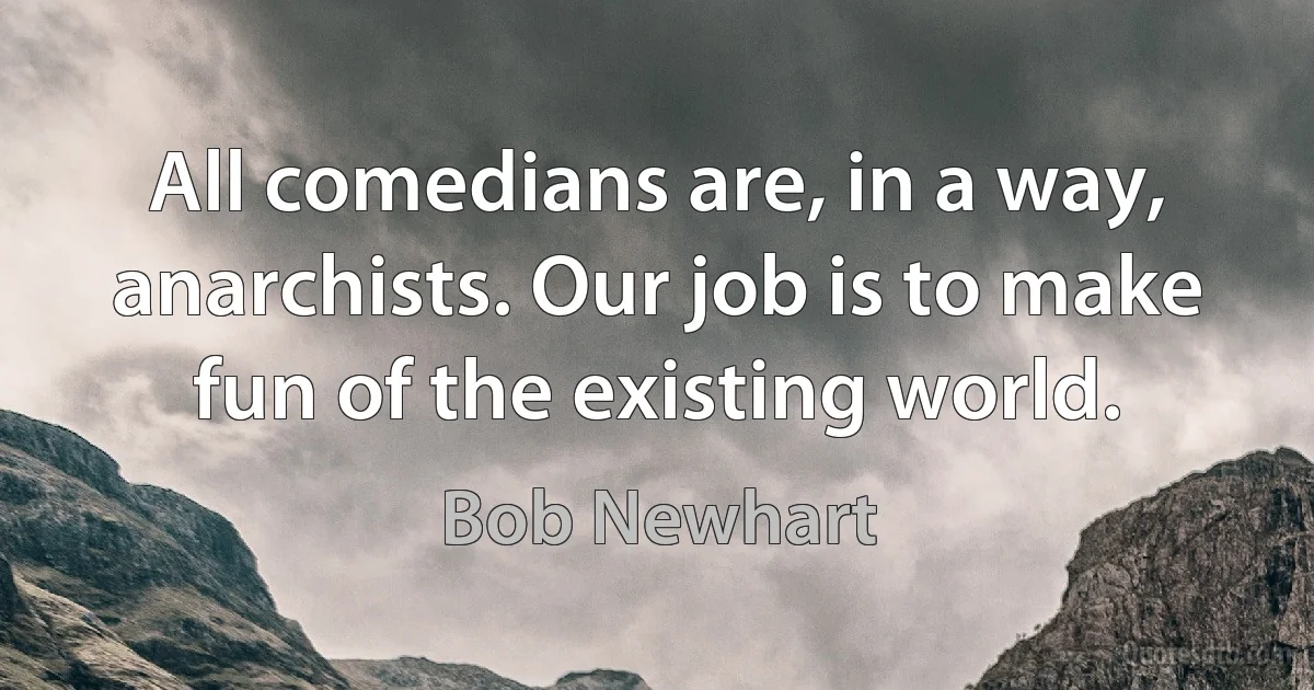 All comedians are, in a way, anarchists. Our job is to make fun of the existing world. (Bob Newhart)