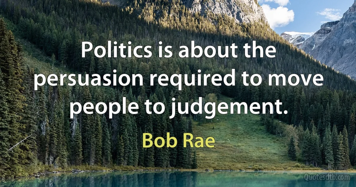 Politics is about the persuasion required to move people to judgement. (Bob Rae)