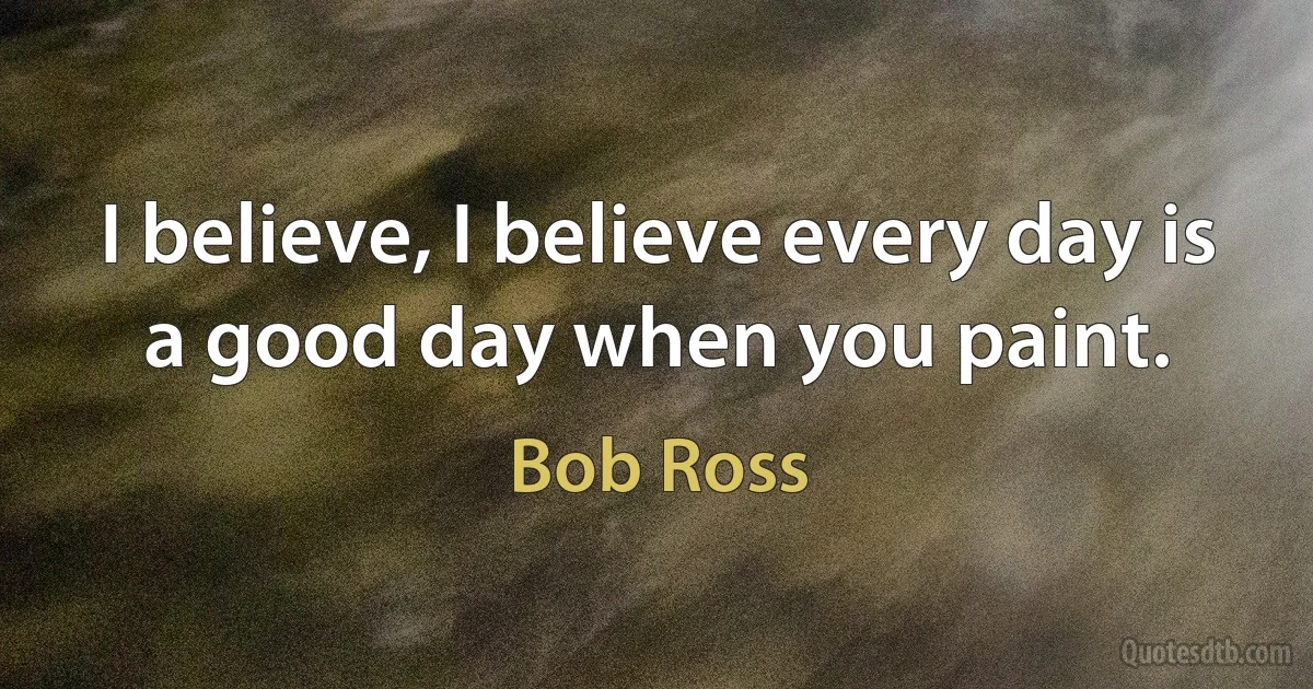 I believe, I believe every day is a good day when you paint. (Bob Ross)