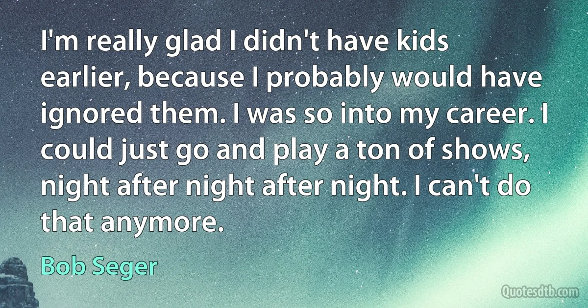 I'm really glad I didn't have kids earlier, because I probably would have ignored them. I was so into my career. I could just go and play a ton of shows, night after night after night. I can't do that anymore. (Bob Seger)