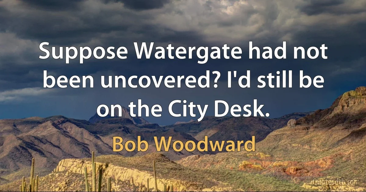 Suppose Watergate had not been uncovered? I'd still be on the City Desk. (Bob Woodward)