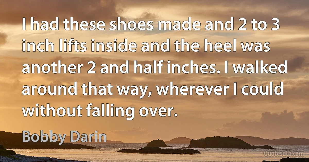 I had these shoes made and 2 to 3 inch lifts inside and the heel was another 2 and half inches. I walked around that way, wherever I could without falling over. (Bobby Darin)