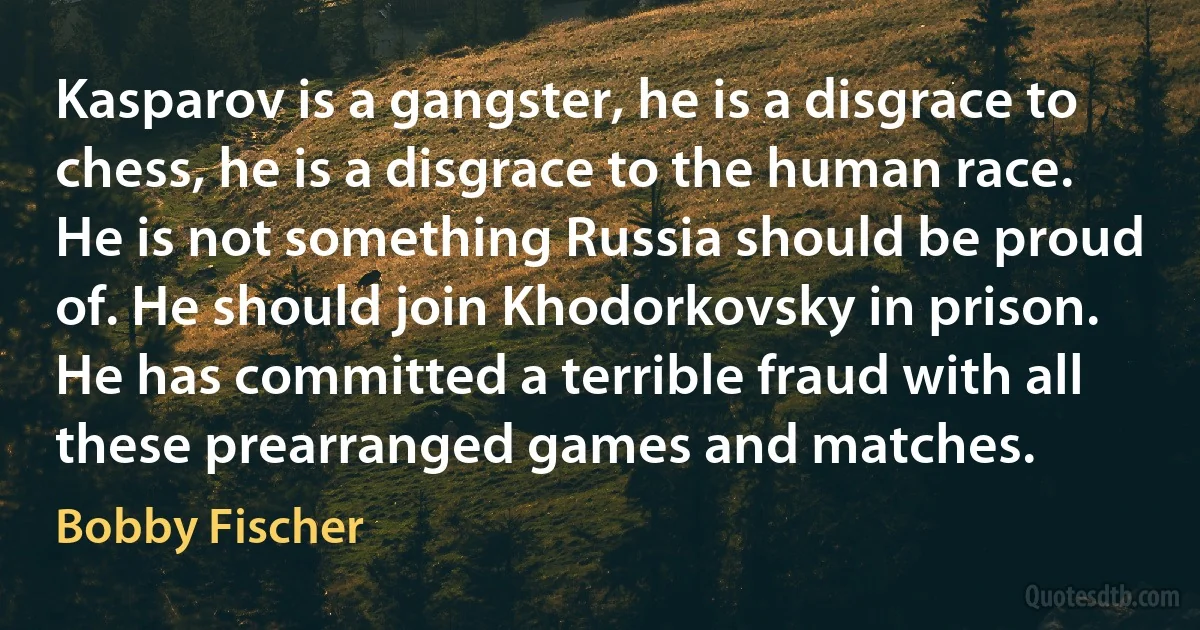 Kasparov is a gangster, he is a disgrace to chess, he is a disgrace to the human race. He is not something Russia should be proud of. He should join Khodorkovsky in prison. He has committed a terrible fraud with all these prearranged games and matches. (Bobby Fischer)