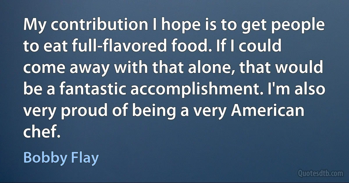 My contribution I hope is to get people to eat full-flavored food. If I could come away with that alone, that would be a fantastic accomplishment. I'm also very proud of being a very American chef. (Bobby Flay)