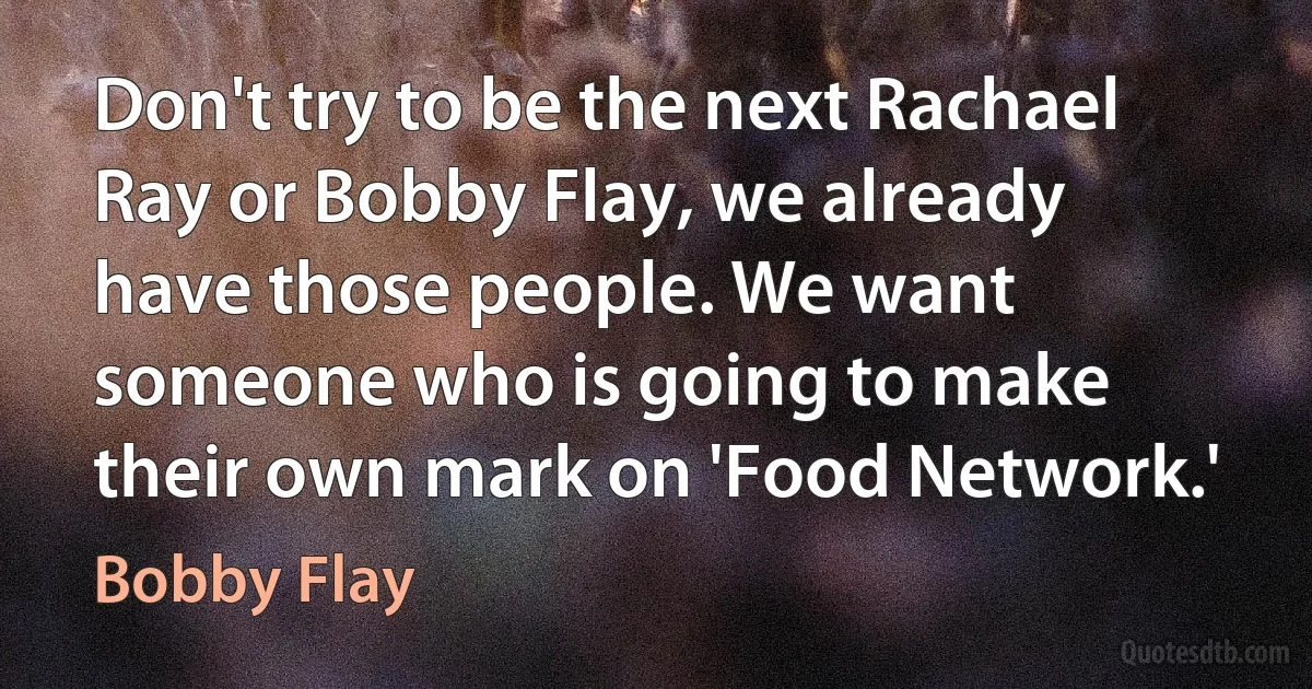 Don't try to be the next Rachael Ray or Bobby Flay, we already have those people. We want someone who is going to make their own mark on 'Food Network.' (Bobby Flay)