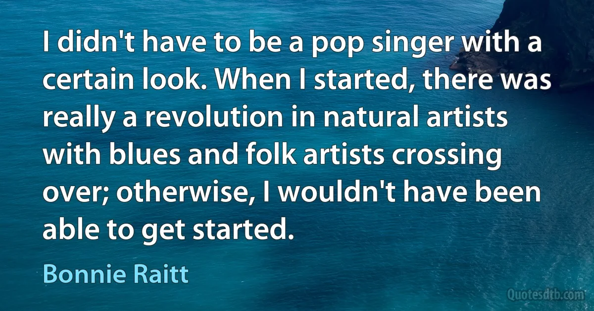 I didn't have to be a pop singer with a certain look. When I started, there was really a revolution in natural artists with blues and folk artists crossing over; otherwise, I wouldn't have been able to get started. (Bonnie Raitt)