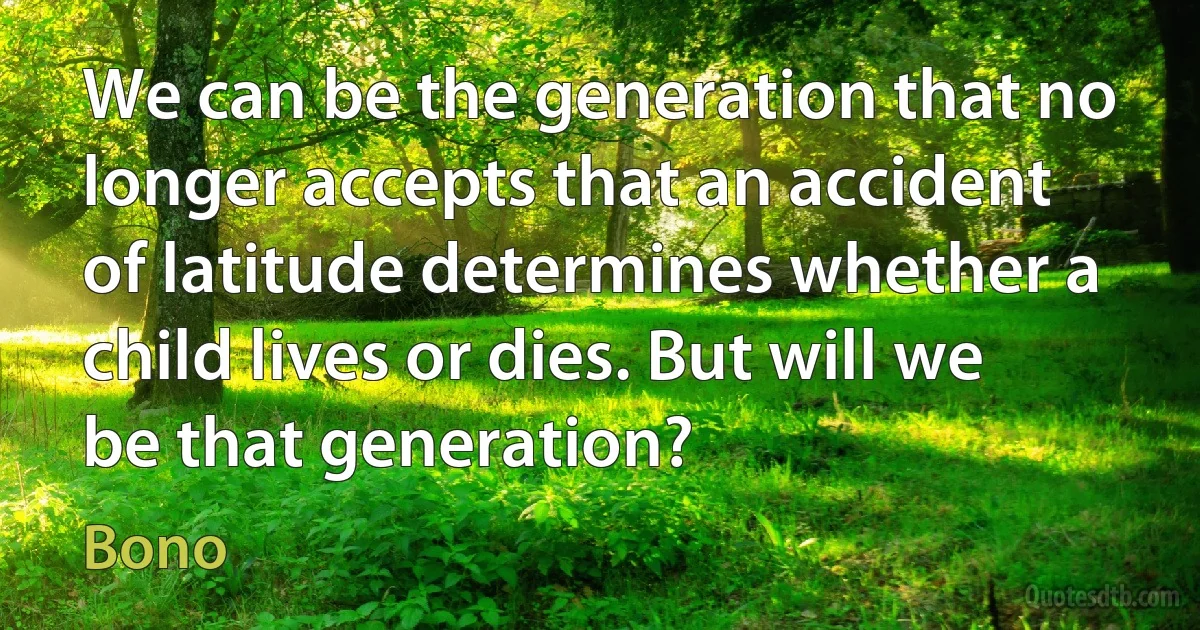 We can be the generation that no longer accepts that an accident of latitude determines whether a child lives or dies. But will we be that generation? (Bono)