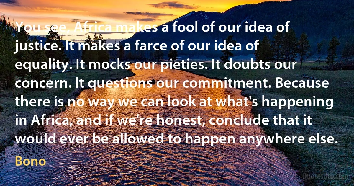 You see, Africa makes a fool of our idea of justice. It makes a farce of our idea of equality. It mocks our pieties. It doubts our concern. It questions our commitment. Because there is no way we can look at what's happening in Africa, and if we're honest, conclude that it would ever be allowed to happen anywhere else. (Bono)