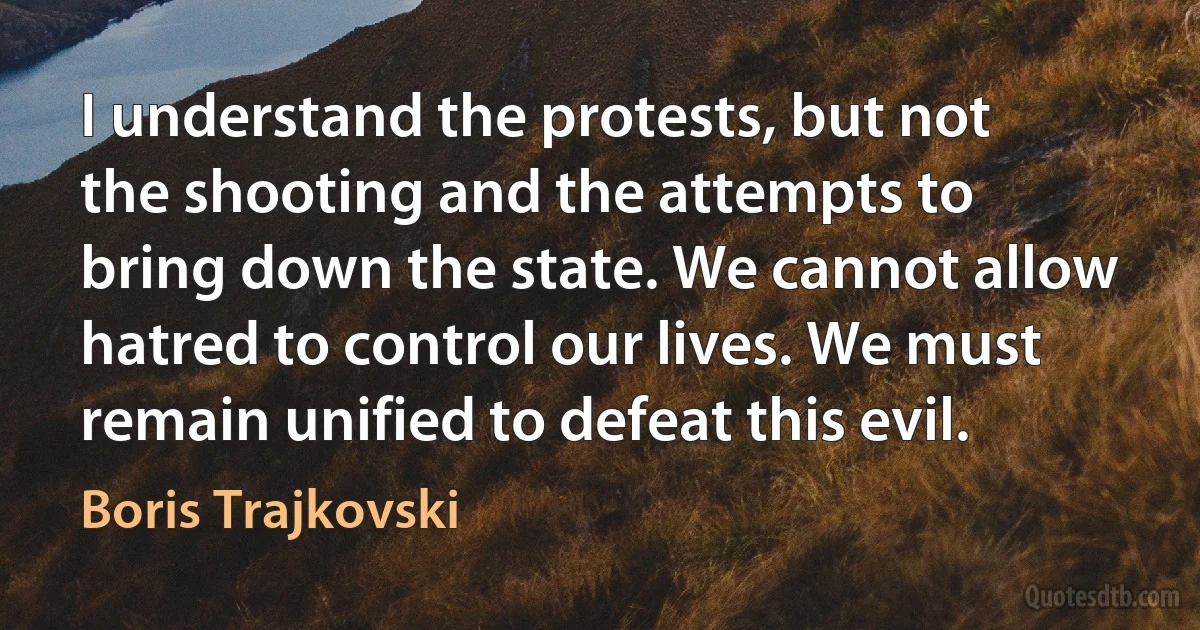 I understand the protests, but not the shooting and the attempts to bring down the state. We cannot allow hatred to control our lives. We must remain unified to defeat this evil. (Boris Trajkovski)