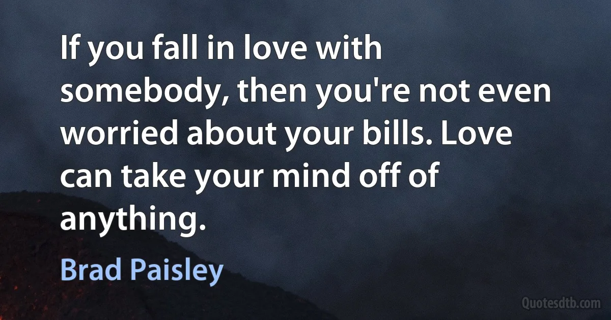 If you fall in love with somebody, then you're not even worried about your bills. Love can take your mind off of anything. (Brad Paisley)