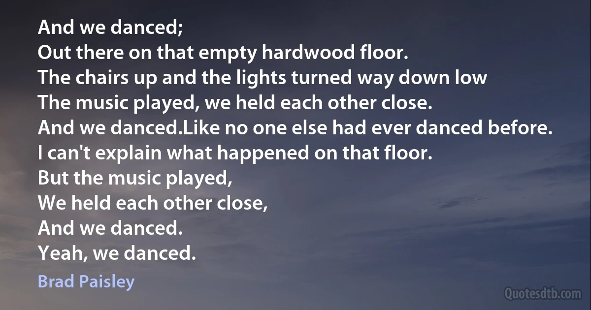 And we danced;
Out there on that empty hardwood floor.
The chairs up and the lights turned way down low
The music played, we held each other close.
And we danced.Like no one else had ever danced before.
I can't explain what happened on that floor.
But the music played,
We held each other close,
And we danced.
Yeah, we danced. (Brad Paisley)