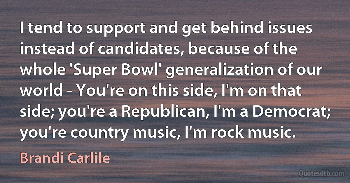 I tend to support and get behind issues instead of candidates, because of the whole 'Super Bowl' generalization of our world - You're on this side, I'm on that side; you're a Republican, I'm a Democrat; you're country music, I'm rock music. (Brandi Carlile)