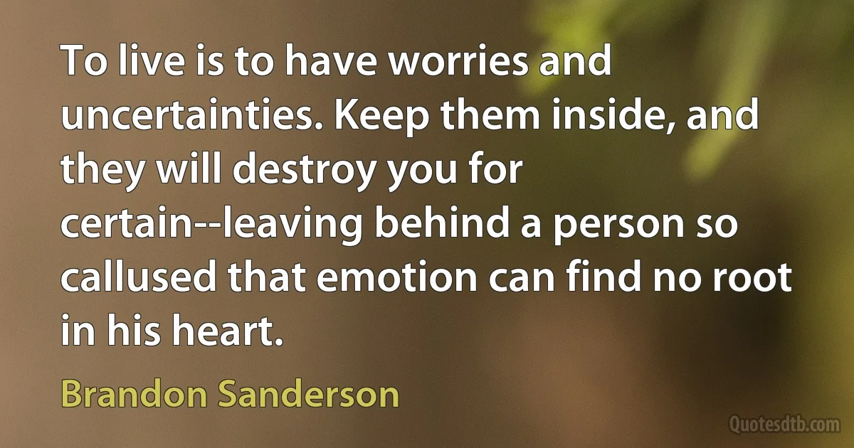 To live is to have worries and uncertainties. Keep them inside, and they will destroy you for certain--leaving behind a person so callused that emotion can find no root in his heart. (Brandon Sanderson)