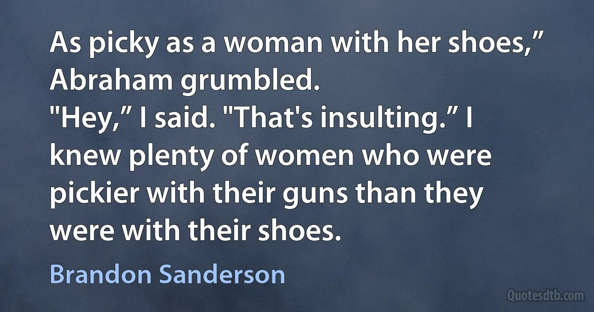 As picky as a woman with her shoes,” Abraham grumbled.
"Hey,” I said. "That's insulting.” I knew plenty of women who were pickier with their guns than they were with their shoes. (Brandon Sanderson)