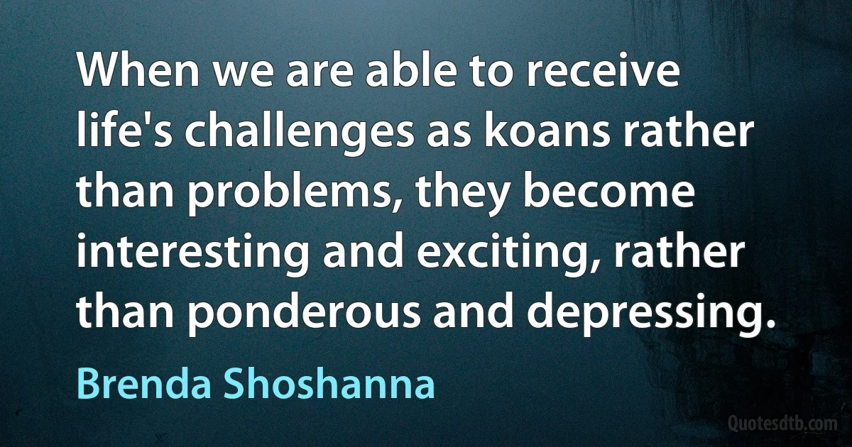 When we are able to receive life's challenges as koans rather than problems, they become interesting and exciting, rather than ponderous and depressing. (Brenda Shoshanna)