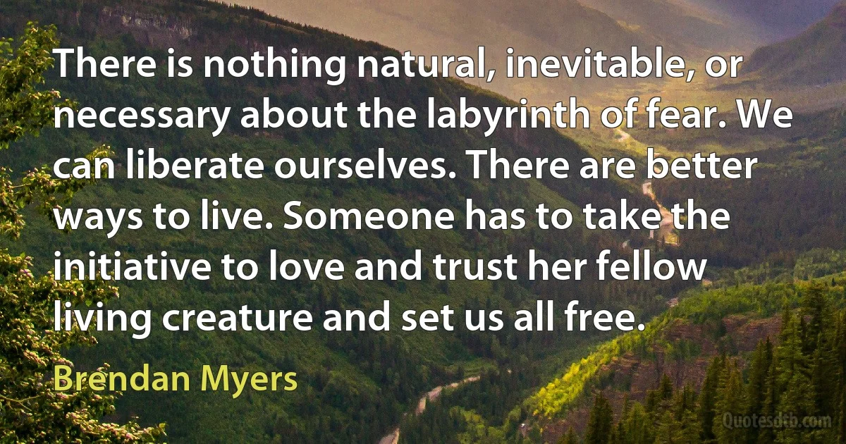 There is nothing natural, inevitable, or necessary about the labyrinth of fear. We can liberate ourselves. There are better ways to live. Someone has to take the initiative to love and trust her fellow living creature and set us all free. (Brendan Myers)