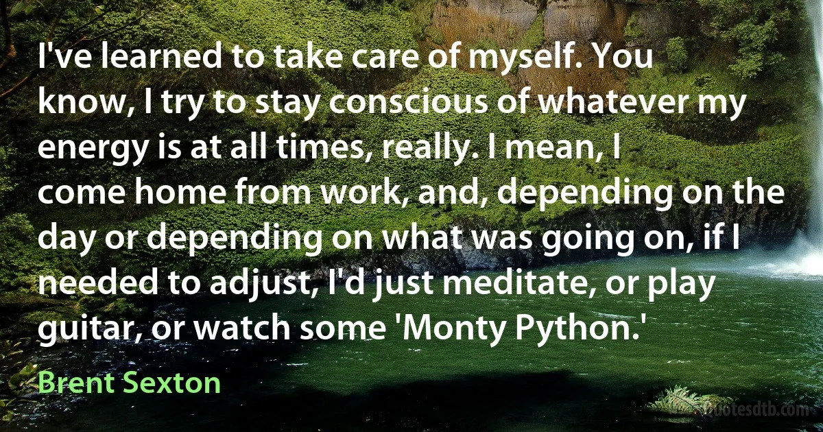 I've learned to take care of myself. You know, I try to stay conscious of whatever my energy is at all times, really. I mean, I come home from work, and, depending on the day or depending on what was going on, if I needed to adjust, I'd just meditate, or play guitar, or watch some 'Monty Python.' (Brent Sexton)