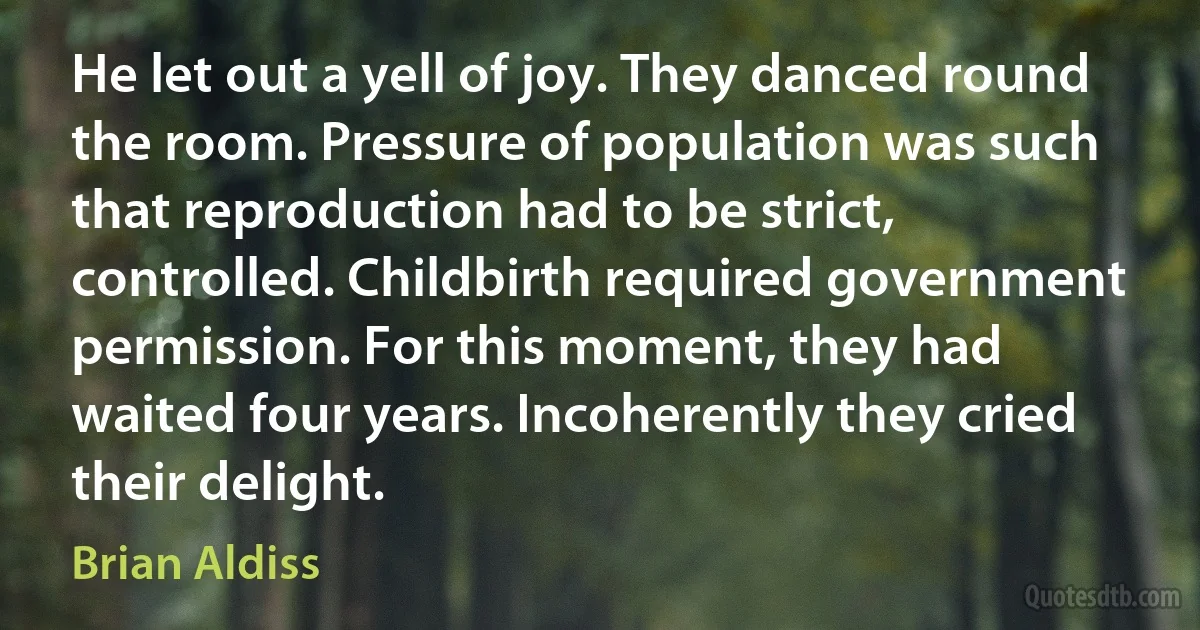 He let out a yell of joy. They danced round the room. Pressure of population was such that reproduction had to be strict, controlled. Childbirth required government permission. For this moment, they had waited four years. Incoherently they cried their delight. (Brian Aldiss)