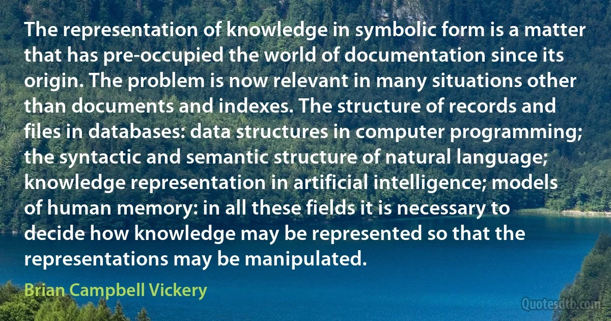 The representation of knowledge in symbolic form is a matter that has pre-occupied the world of documentation since its origin. The problem is now relevant in many situations other than documents and indexes. The structure of records and files in databases: data structures in computer programming; the syntactic and semantic structure of natural language; knowledge representation in artificial intelligence; models of human memory: in all these fields it is necessary to decide how knowledge may be represented so that the representations may be manipulated. (Brian Campbell Vickery)