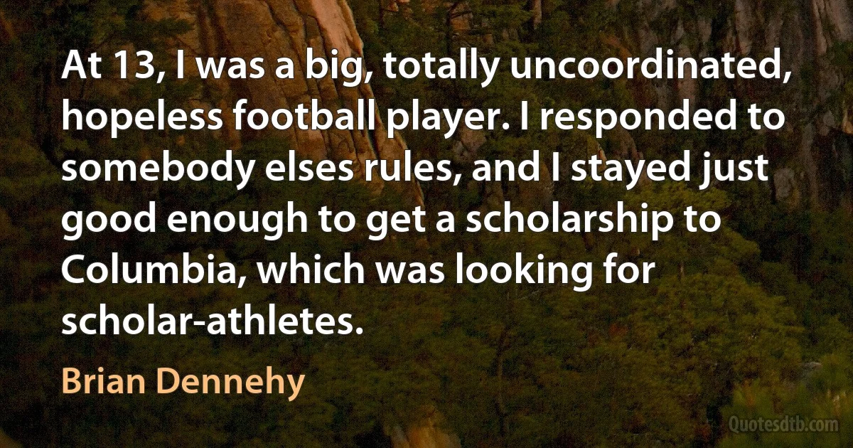 At 13, I was a big, totally uncoordinated, hopeless football player. I responded to somebody elses rules, and I stayed just good enough to get a scholarship to Columbia, which was looking for scholar-athletes. (Brian Dennehy)