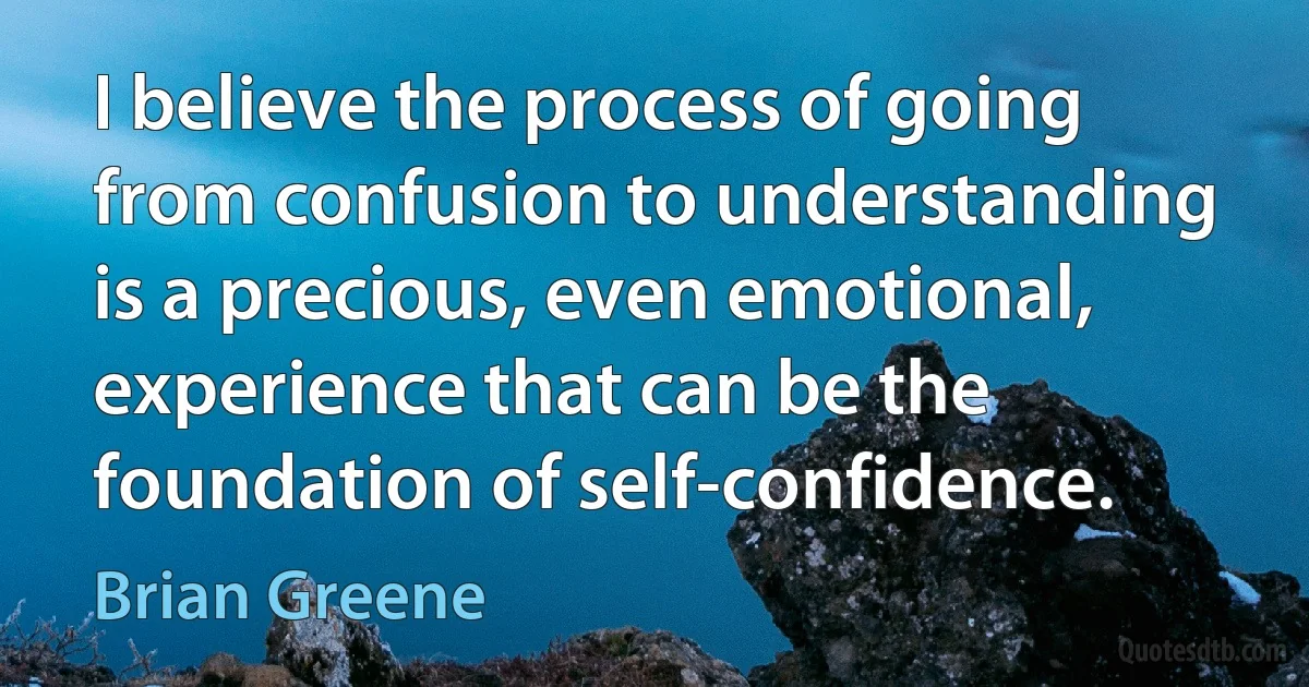 I believe the process of going from confusion to understanding is a precious, even emotional, experience that can be the foundation of self-confidence. (Brian Greene)