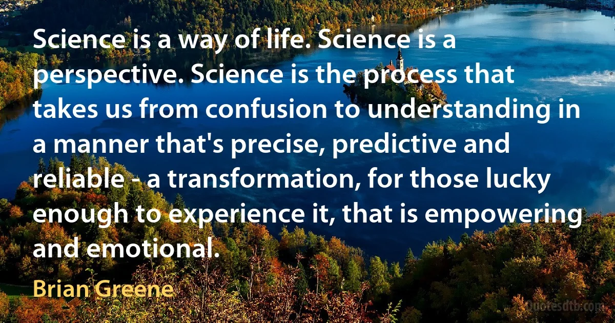 Science is a way of life. Science is a perspective. Science is the process that takes us from confusion to understanding in a manner that's precise, predictive and reliable - a transformation, for those lucky enough to experience it, that is empowering and emotional. (Brian Greene)