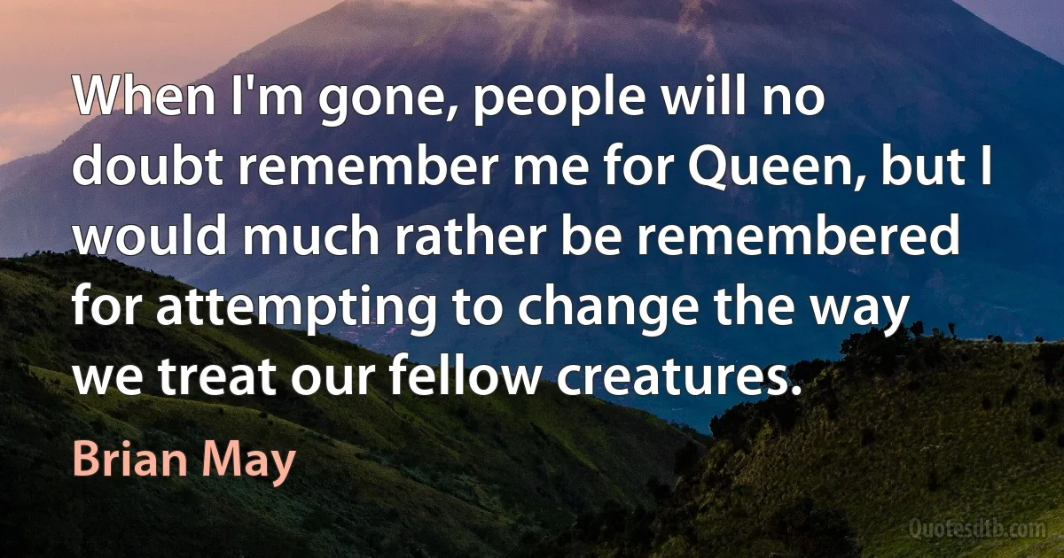 When I'm gone, people will no doubt remember me for Queen, but I would much rather be remembered for attempting to change the way we treat our fellow creatures. (Brian May)