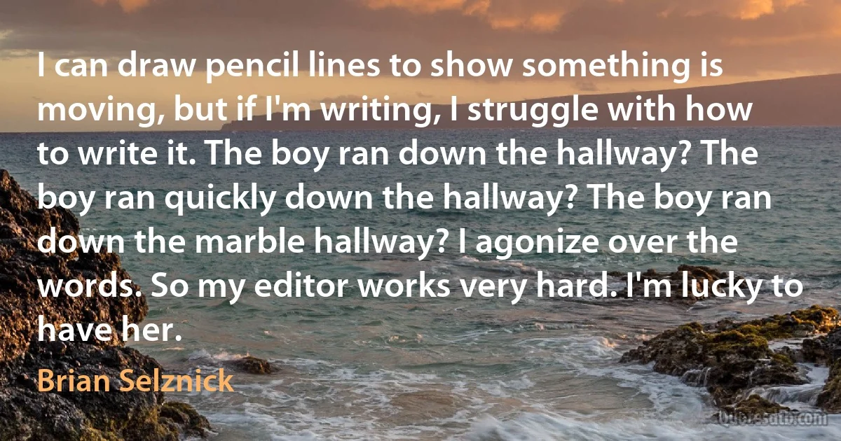 I can draw pencil lines to show something is moving, but if I'm writing, I struggle with how to write it. The boy ran down the hallway? The boy ran quickly down the hallway? The boy ran down the marble hallway? I agonize over the words. So my editor works very hard. I'm lucky to have her. (Brian Selznick)