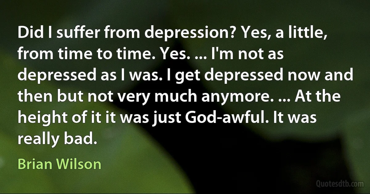 Did I suffer from depression? Yes, a little, from time to time. Yes. ... I'm not as depressed as I was. I get depressed now and then but not very much anymore. ... At the height of it it was just God-awful. It was really bad. (Brian Wilson)