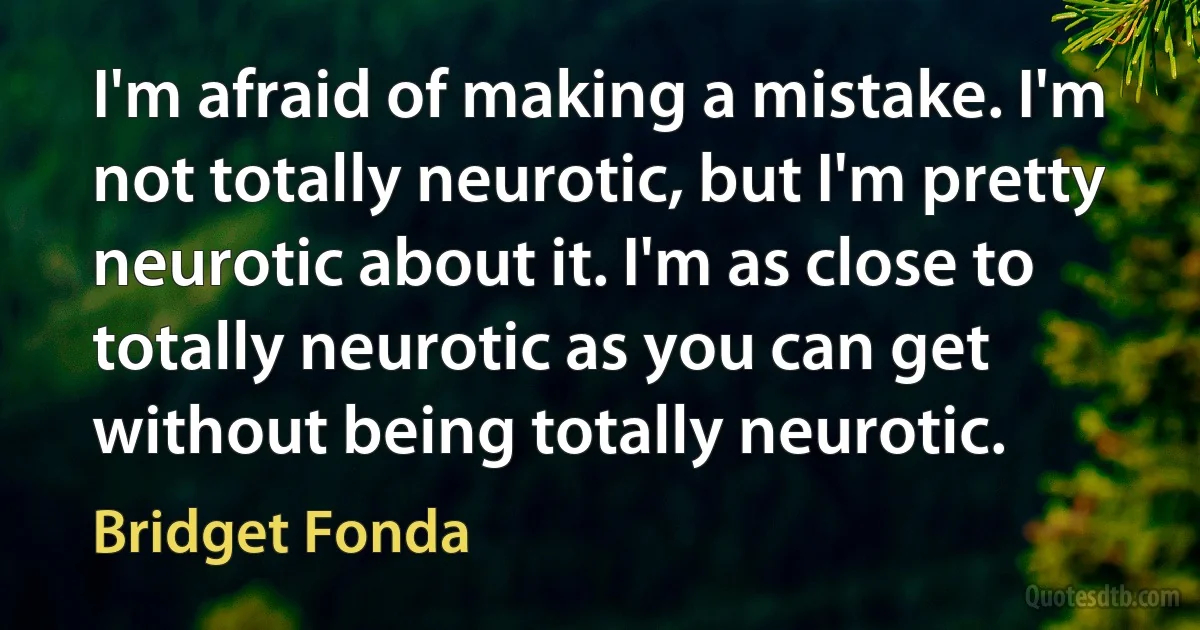 I'm afraid of making a mistake. I'm not totally neurotic, but I'm pretty neurotic about it. I'm as close to totally neurotic as you can get without being totally neurotic. (Bridget Fonda)