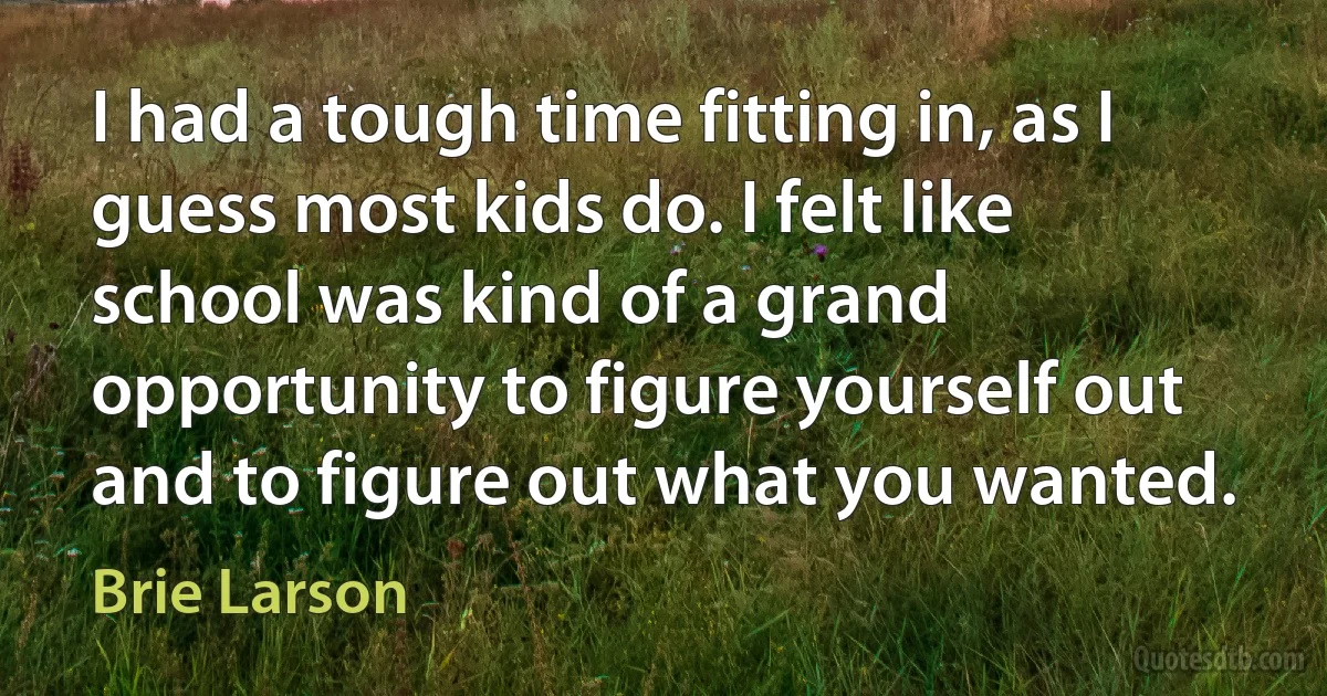 I had a tough time fitting in, as I guess most kids do. I felt like school was kind of a grand opportunity to figure yourself out and to figure out what you wanted. (Brie Larson)