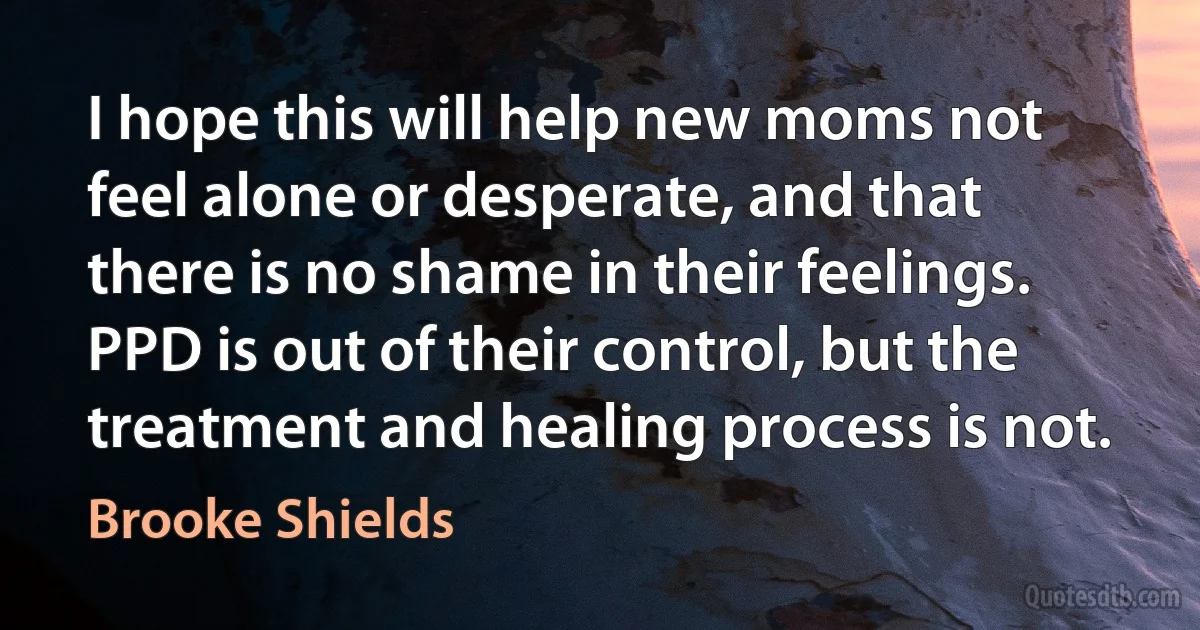 I hope this will help new moms not feel alone or desperate, and that there is no shame in their feelings. PPD is out of their control, but the treatment and healing process is not. (Brooke Shields)