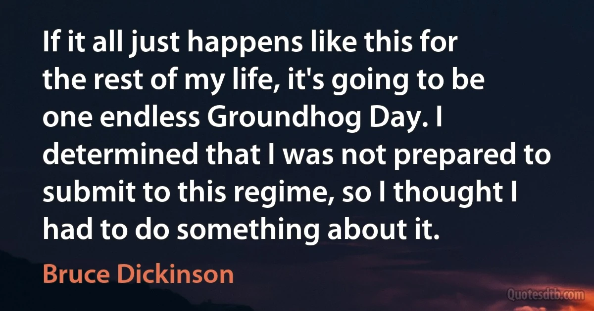 If it all just happens like this for the rest of my life, it's going to be one endless Groundhog Day. I determined that I was not prepared to submit to this regime, so I thought I had to do something about it. (Bruce Dickinson)