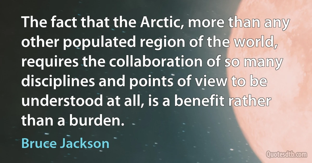 The fact that the Arctic, more than any other populated region of the world, requires the collaboration of so many disciplines and points of view to be understood at all, is a benefit rather than a burden. (Bruce Jackson)