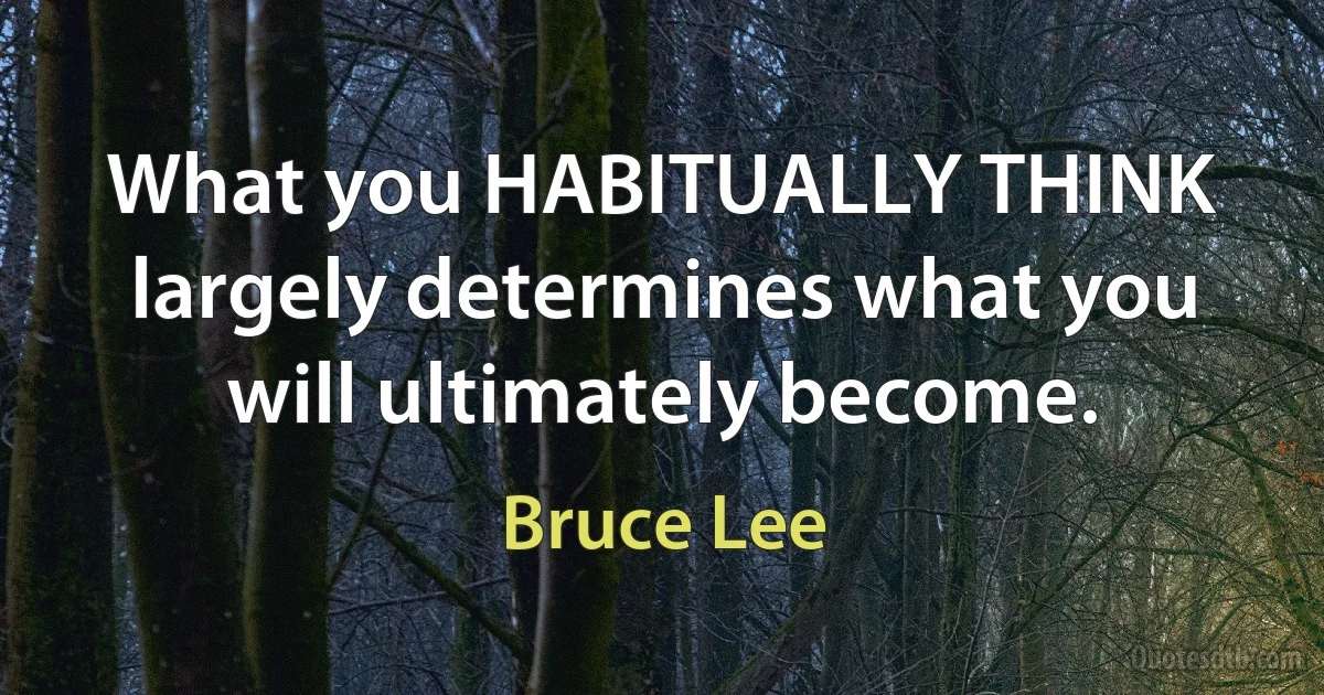 What you HABITUALLY THINK largely determines what you will ultimately become. (Bruce Lee)