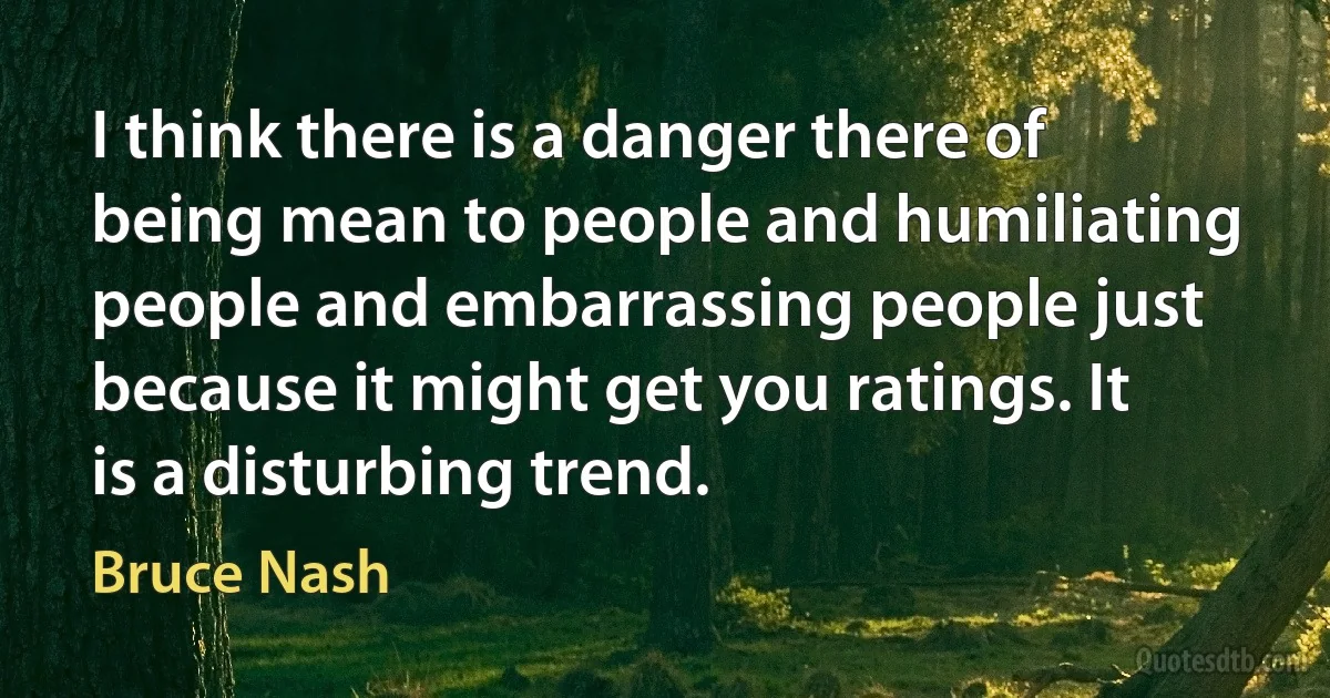 I think there is a danger there of being mean to people and humiliating people and embarrassing people just because it might get you ratings. It is a disturbing trend. (Bruce Nash)