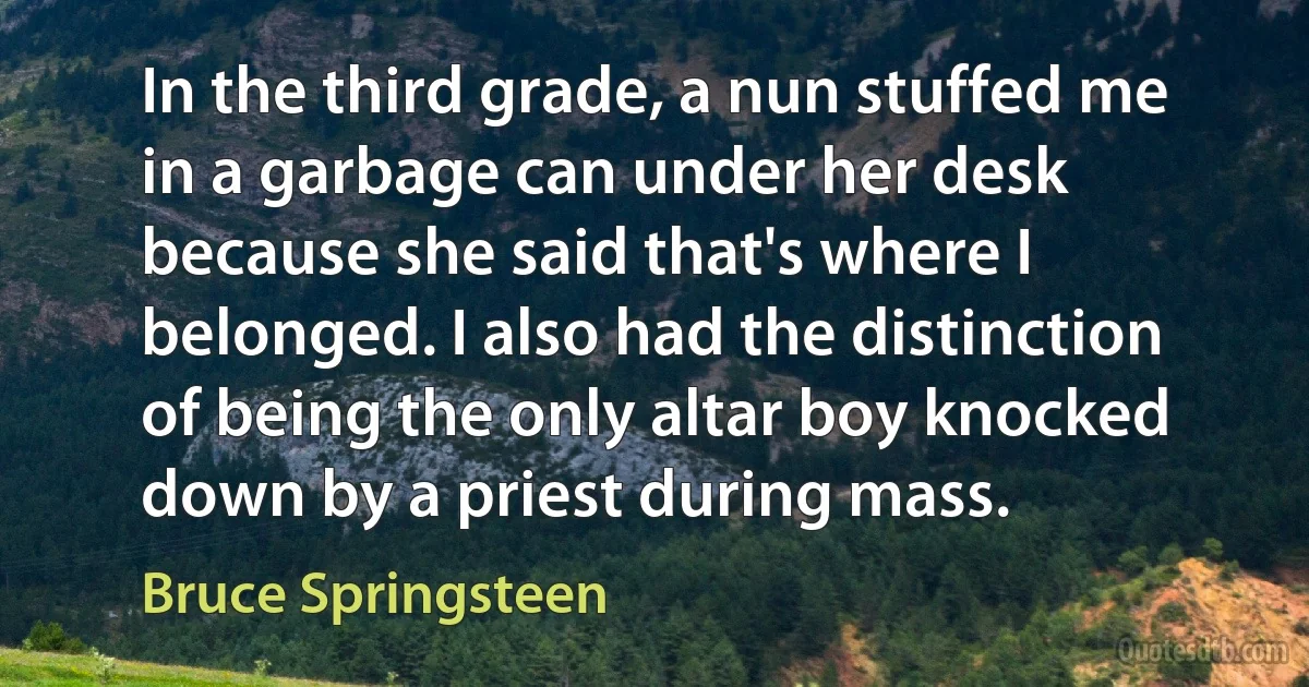 In the third grade, a nun stuffed me in a garbage can under her desk because she said that's where I belonged. I also had the distinction of being the only altar boy knocked down by a priest during mass. (Bruce Springsteen)