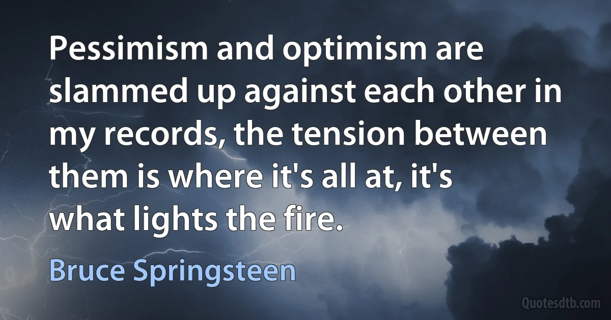 Pessimism and optimism are slammed up against each other in my records, the tension between them is where it's all at, it's what lights the fire. (Bruce Springsteen)