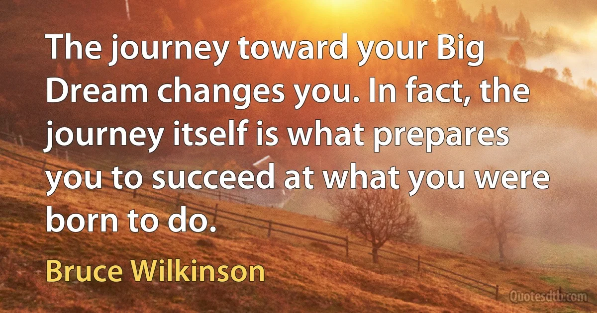 The journey toward your Big Dream changes you. In fact, the journey itself is what prepares you to succeed at what you were born to do. (Bruce Wilkinson)