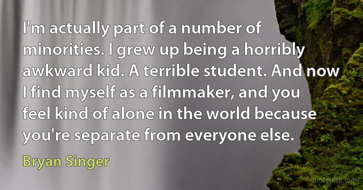 I'm actually part of a number of minorities. I grew up being a horribly awkward kid. A terrible student. And now I find myself as a filmmaker, and you feel kind of alone in the world because you're separate from everyone else. (Bryan Singer)