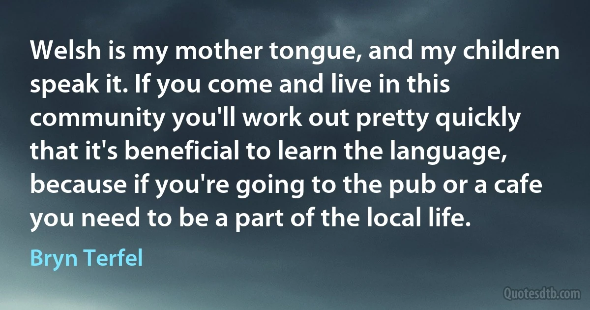 Welsh is my mother tongue, and my children speak it. If you come and live in this community you'll work out pretty quickly that it's beneficial to learn the language, because if you're going to the pub or a cafe you need to be a part of the local life. (Bryn Terfel)