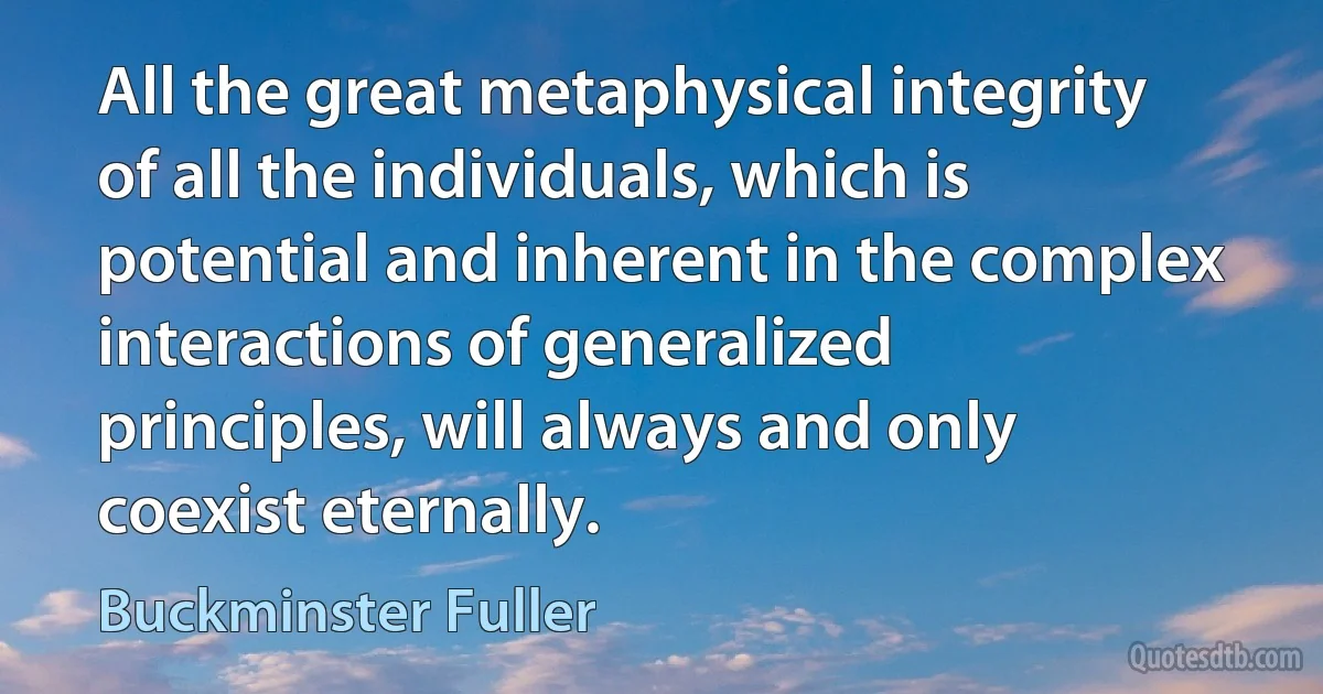 All the great metaphysical integrity of all the individuals, which is potential and inherent in the complex interactions of generalized principles, will always and only coexist eternally. (Buckminster Fuller)