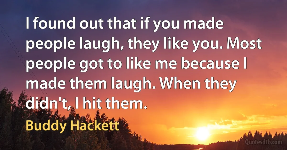 I found out that if you made people laugh, they like you. Most people got to like me because I made them laugh. When they didn't, I hit them. (Buddy Hackett)