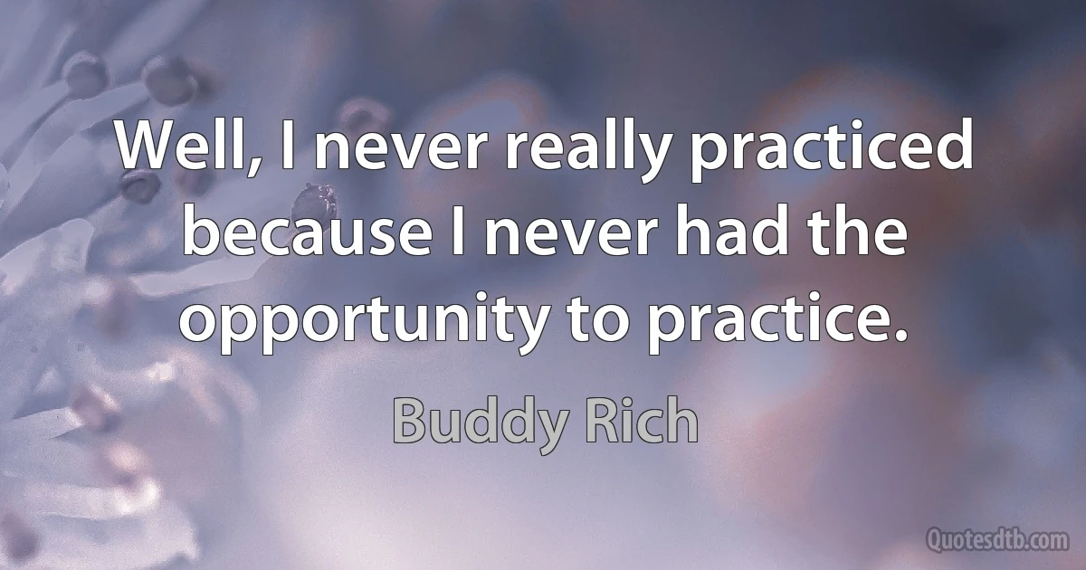 Well, I never really practiced because I never had the opportunity to practice. (Buddy Rich)