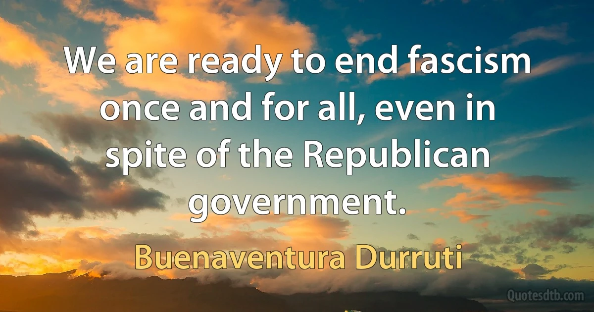 We are ready to end fascism once and for all, even in spite of the Republican government. (Buenaventura Durruti)