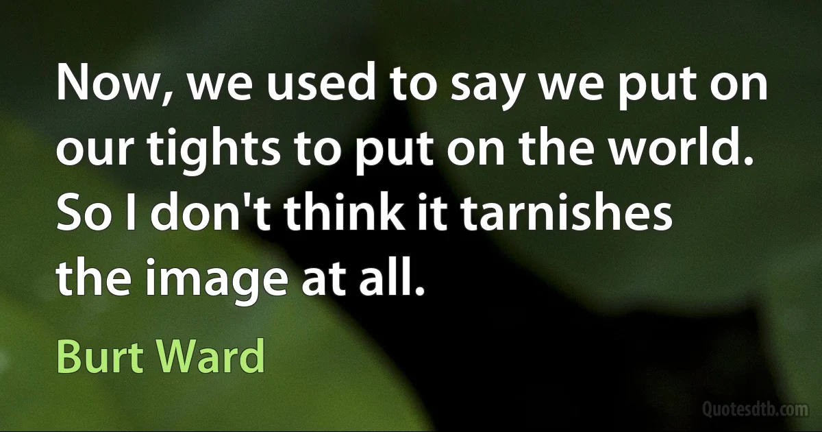 Now, we used to say we put on our tights to put on the world. So I don't think it tarnishes the image at all. (Burt Ward)