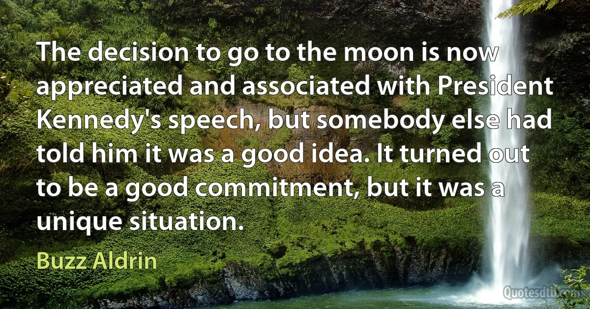 The decision to go to the moon is now appreciated and associated with President Kennedy's speech, but somebody else had told him it was a good idea. It turned out to be a good commitment, but it was a unique situation. (Buzz Aldrin)