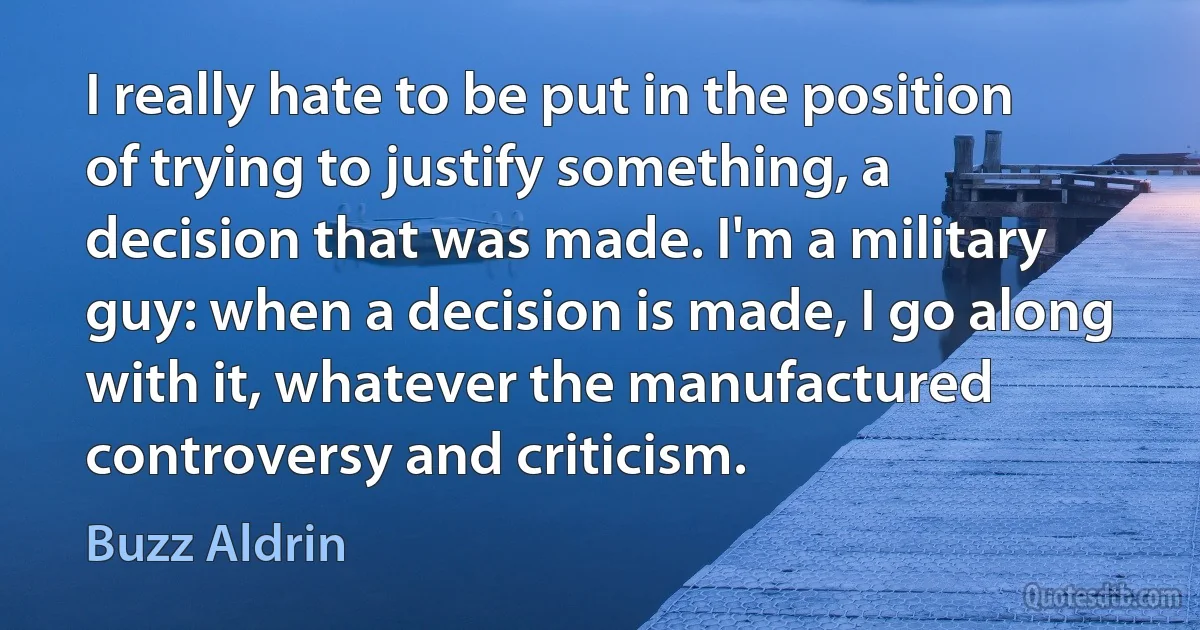 I really hate to be put in the position of trying to justify something, a decision that was made. I'm a military guy: when a decision is made, I go along with it, whatever the manufactured controversy and criticism. (Buzz Aldrin)