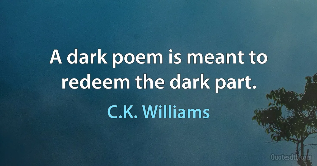 A dark poem is meant to redeem the dark part. (C.K. Williams)