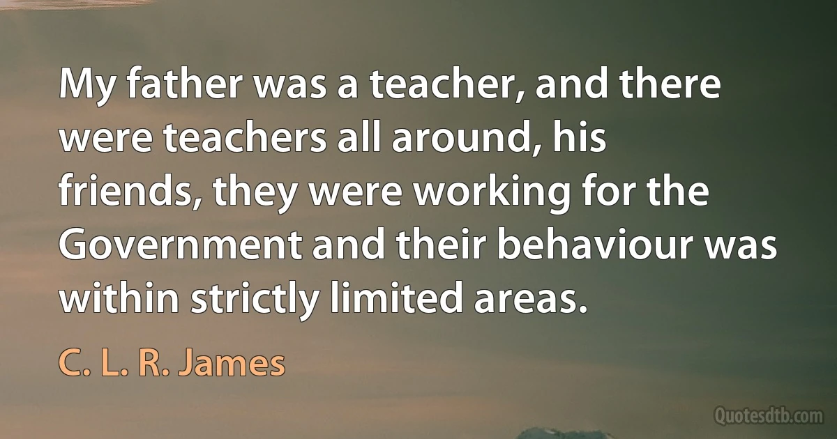 My father was a teacher, and there were teachers all around, his friends, they were working for the Government and their behaviour was within strictly limited areas. (C. L. R. James)